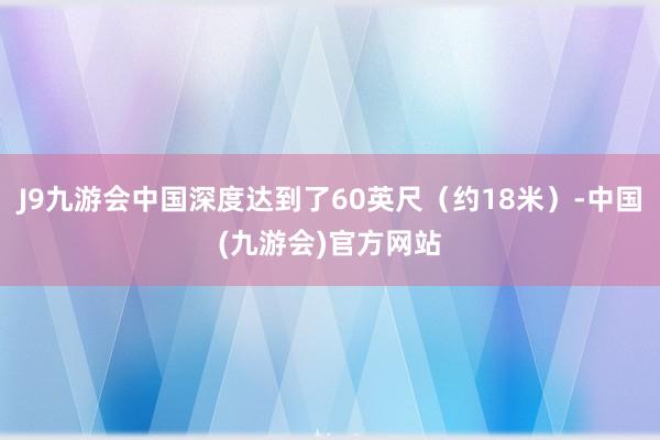 J9九游会中国深度达到了60英尺（约18米）-中国(九游会)官方网站