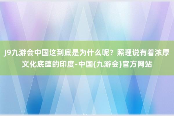 J9九游会中国这到底是为什么呢？照理说有着浓厚文化底蕴的印度-中国(九游会)官方网站