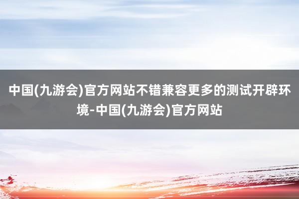 中国(九游会)官方网站不错兼容更多的测试开辟环境-中国(九游会)官方网站