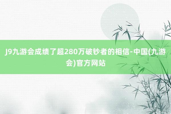 J9九游会成绩了超280万破钞者的相信-中国(九游会)官方网站