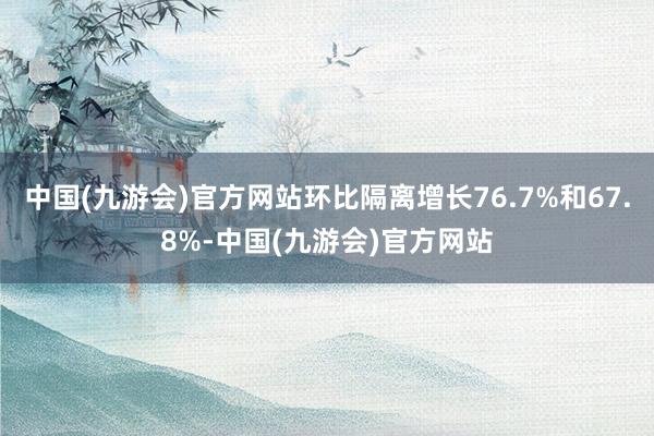 中国(九游会)官方网站环比隔离增长76.7%和67.8%-中国(九游会)官方网站