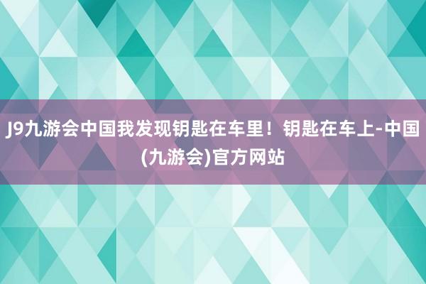 J9九游会中国我发现钥匙在车里！钥匙在车上-中国(九游会)官方网站