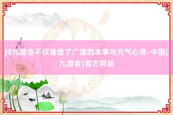 J9九游会不仅省俭了广漠的本事与元气心灵-中国(九游会)官方网站