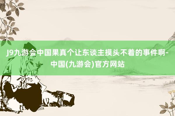 J9九游会中国果真个让东谈主摸头不着的事件啊-中国(九游会)官方网站