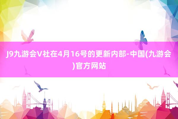 J9九游会V社在4月16号的更新内部-中国(九游会)官方网站