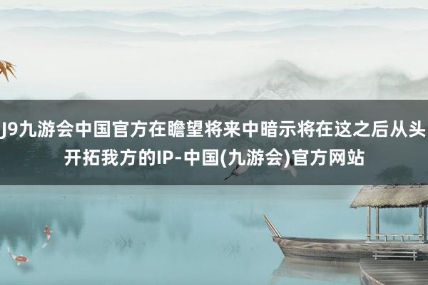 J9九游会中国官方在瞻望将来中暗示将在这之后从头开拓我方的IP-中国(九游会)官方网站