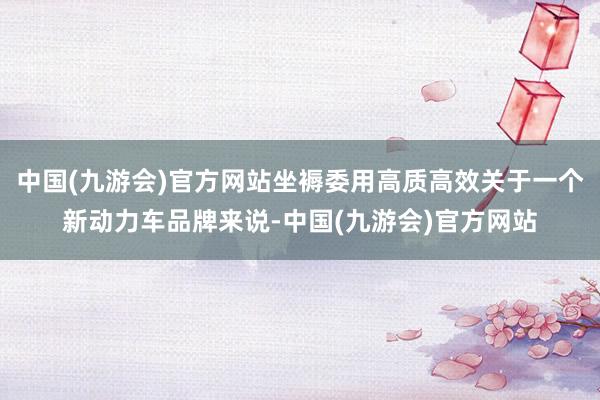 中国(九游会)官方网站坐褥委用高质高效关于一个新动力车品牌来说-中国(九游会)官方网站