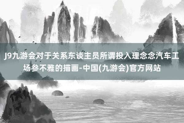 J9九游会对于关系东谈主员所谓投入理念念汽车工场参不雅的描画-中国(九游会)官方网站