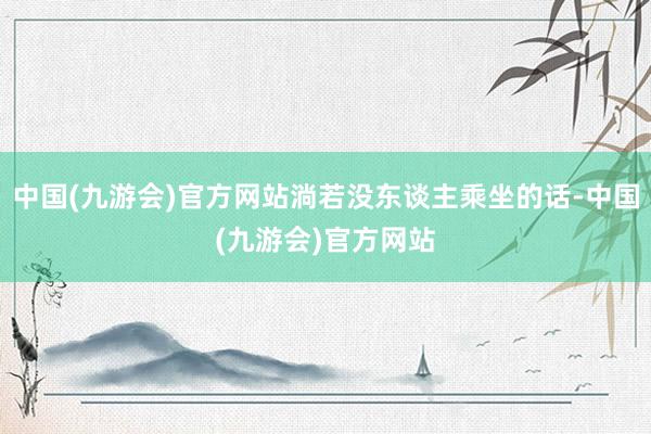 中国(九游会)官方网站淌若没东谈主乘坐的话-中国(九游会)官方网站