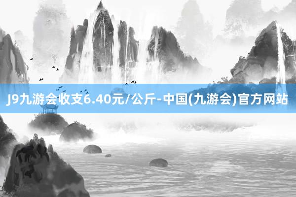 J9九游会收支6.40元/公斤-中国(九游会)官方网站