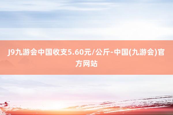 J9九游会中国收支5.60元/公斤-中国(九游会)官方网站