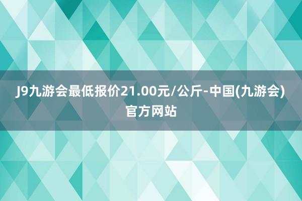 J9九游会最低报价21.00元/公斤-中国(九游会)官方网站