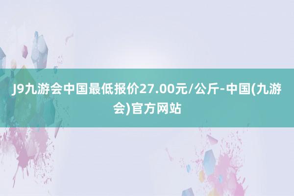 J9九游会中国最低报价27.00元/公斤-中国(九游会)官方网站