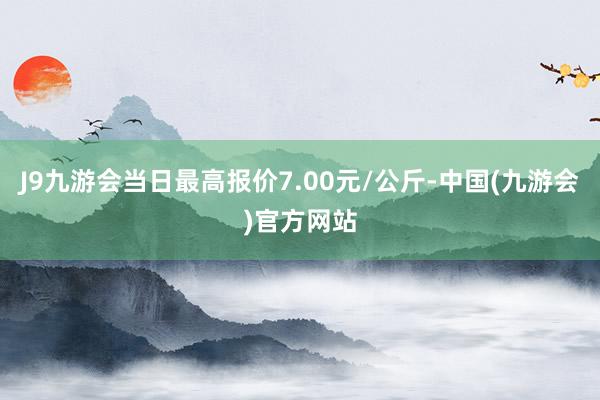 J9九游会当日最高报价7.00元/公斤-中国(九游会)官方网站