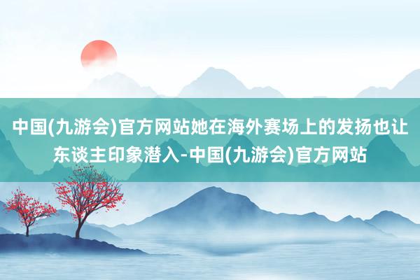 中国(九游会)官方网站她在海外赛场上的发扬也让东谈主印象潜入-中国(九游会)官方网站