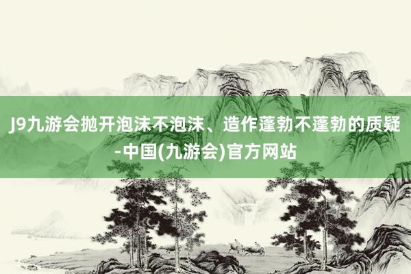 J9九游会抛开泡沫不泡沫、造作蓬勃不蓬勃的质疑-中国(九游会)官方网站