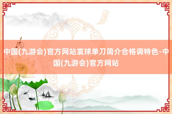 中国(九游会)官方网站寰球单刀简介合格调特色-中国(九游会)官方网站