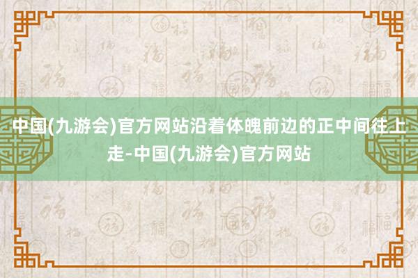 中国(九游会)官方网站沿着体魄前边的正中间往上走-中国(九游会)官方网站