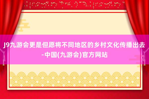 J9九游会更是但愿将不同地区的乡村文化传播出去-中国(九游会)官方网站