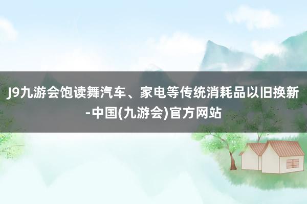 J9九游会饱读舞汽车、家电等传统消耗品以旧换新-中国(九游会)官方网站