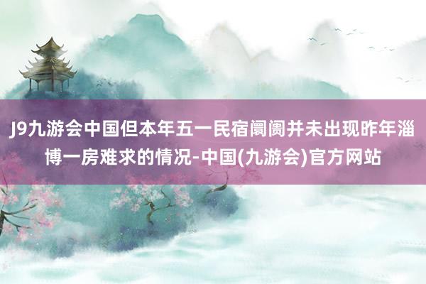 J9九游会中国但本年五一民宿阛阓并未出现昨年淄博一房难求的情况-中国(九游会)官方网站