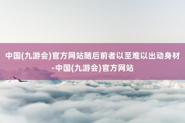 中国(九游会)官方网站随后前者以至难以出动身材-中国(九游会)官方网站