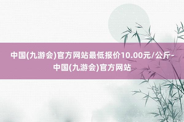 中国(九游会)官方网站最低报价10.00元/公斤-中国(九游会)官方网站