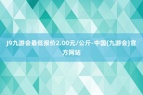 J9九游会最低报价2.00元/公斤-中国(九游会)官方网站