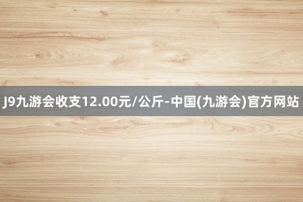 J9九游会收支12.00元/公斤-中国(九游会)官方网站