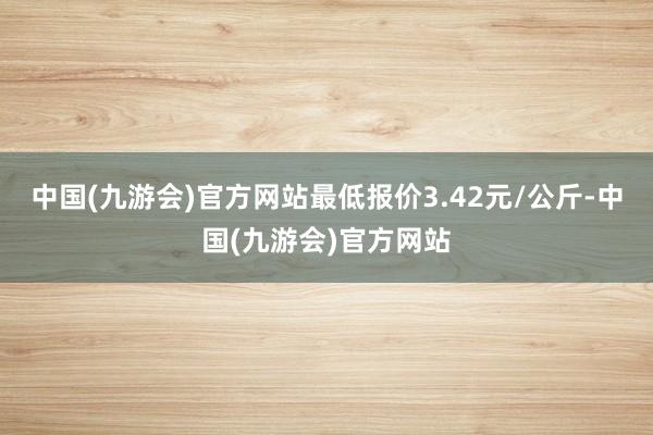 中国(九游会)官方网站最低报价3.42元/公斤-中国(九游会)官方网站