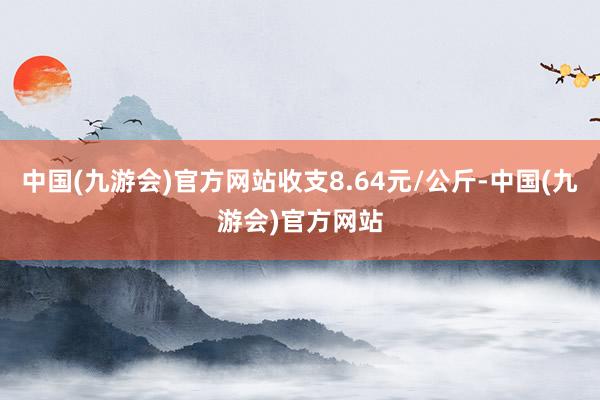 中国(九游会)官方网站收支8.64元/公斤-中国(九游会)官方网站