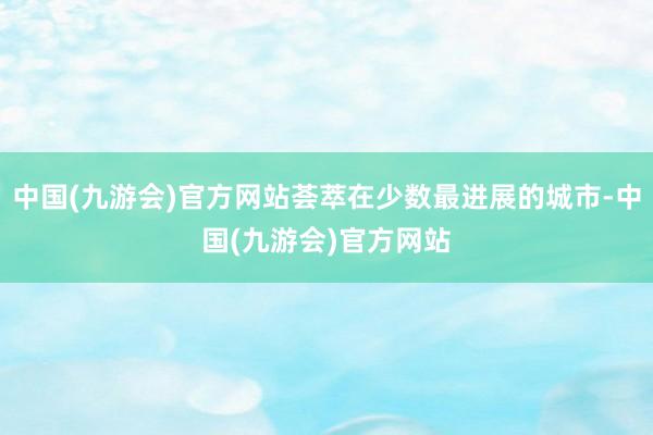 中国(九游会)官方网站荟萃在少数最进展的城市-中国(九游会)官方网站