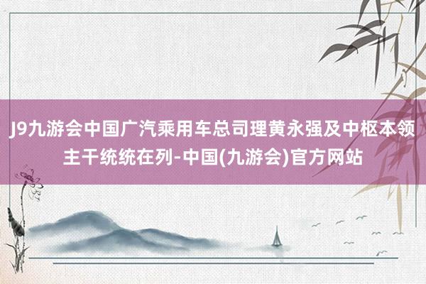 J9九游会中国广汽乘用车总司理黄永强及中枢本领主干统统在列-中国(九游会)官方网站