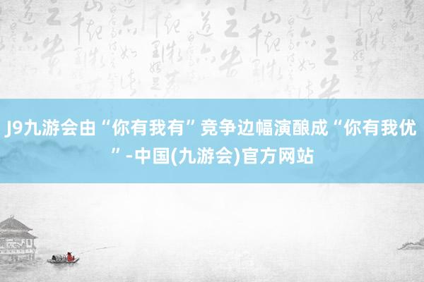 J9九游会由“你有我有”竞争边幅演酿成“你有我优”-中国(九游会)官方网站