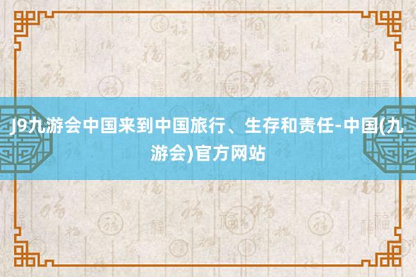 J9九游会中国来到中国旅行、生存和责任-中国(九游会)官方网站