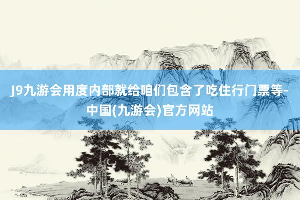 J9九游会用度内部就给咱们包含了吃住行门票等-中国(九游会)官方网站