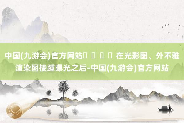 中国(九游会)官方网站‍‍‍‍在光影图、外不雅渲染图接踵曝光之后-中国(九游会)官方网站