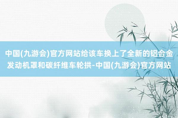 中国(九游会)官方网站给该车换上了全新的铝合金发动机罩和碳纤维车轮拱-中国(九游会)官方网站