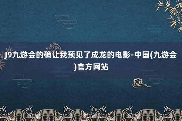 J9九游会的确让我预见了成龙的电影-中国(九游会)官方网站