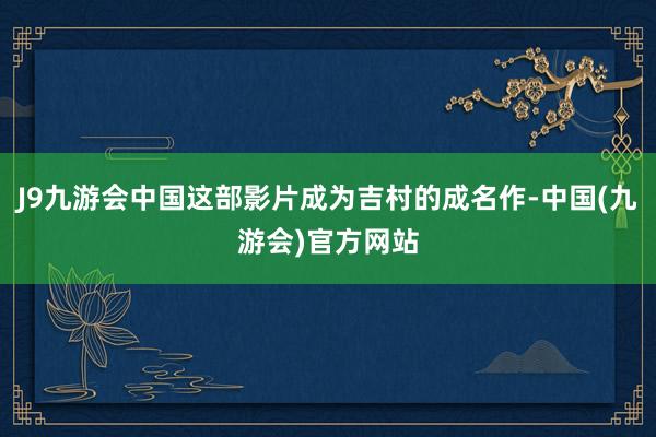 J9九游会中国这部影片成为吉村的成名作-中国(九游会)官方网站