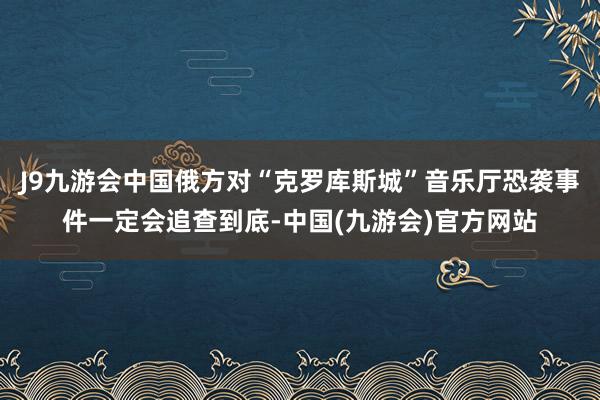 J9九游会中国俄方对“克罗库斯城”音乐厅恐袭事件一定会追查到底-中国(九游会)官方网站