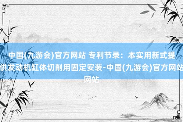 中国(九游会)官方网站 专利节录：本实用新式提供发动机缸体切削用固定安装-中国(九游会)官方网站