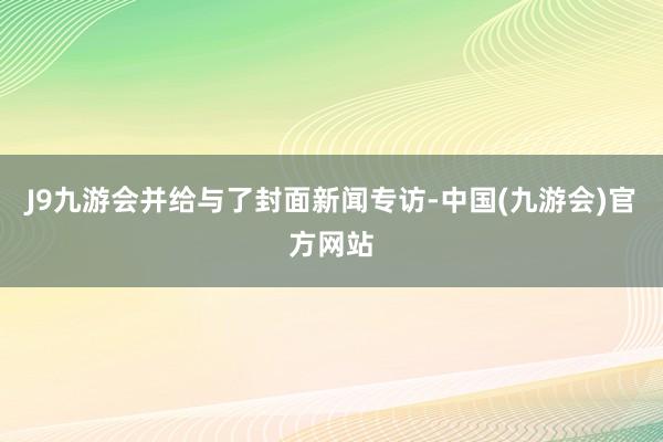 J9九游会并给与了封面新闻专访-中国(九游会)官方网站