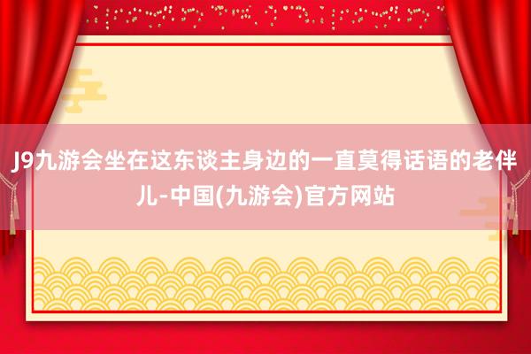 J9九游会坐在这东谈主身边的一直莫得话语的老伴儿-中国(九游会)官方网站