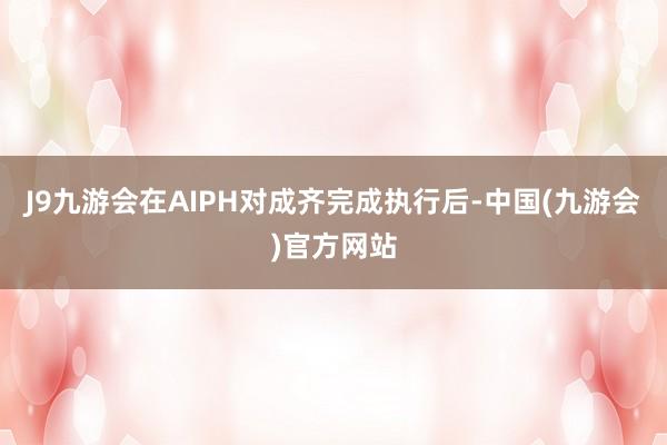 J9九游会在AIPH对成齐完成执行后-中国(九游会)官方网站