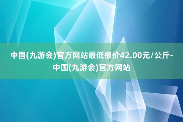 中国(九游会)官方网站最低报价42.00元/公斤-中国(九游会)官方网站