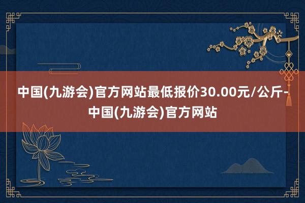 中国(九游会)官方网站最低报价30.00元/公斤-中国(九游会)官方网站