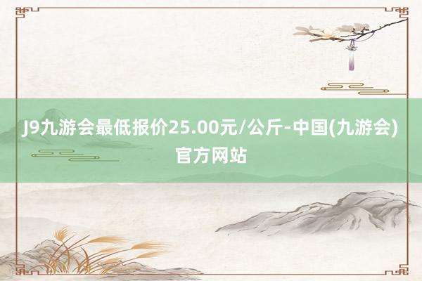 J9九游会最低报价25.00元/公斤-中国(九游会)官方网站