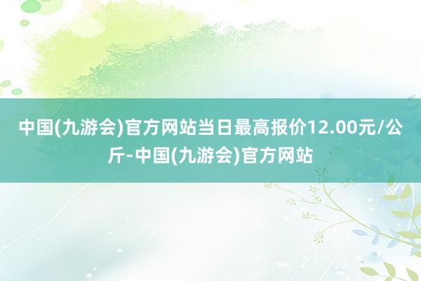 中国(九游会)官方网站当日最高报价12.00元/公斤-中国(九游会)官方网站