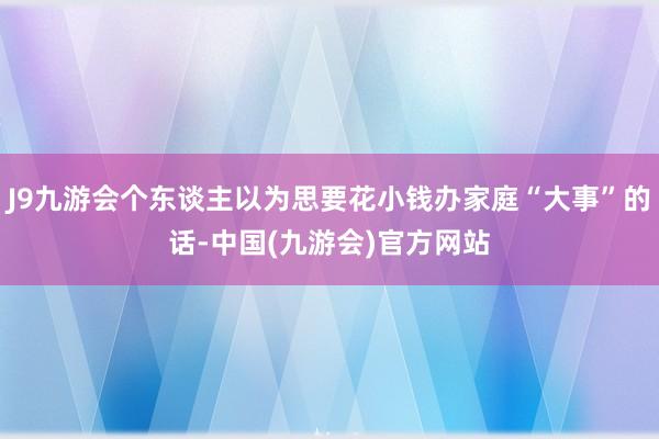 J9九游会个东谈主以为思要花小钱办家庭“大事”的话-中国(九游会)官方网站